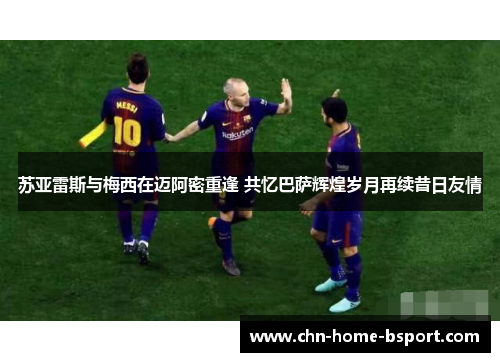 苏亚雷斯与梅西在迈阿密重逢 共忆巴萨辉煌岁月再续昔日友情